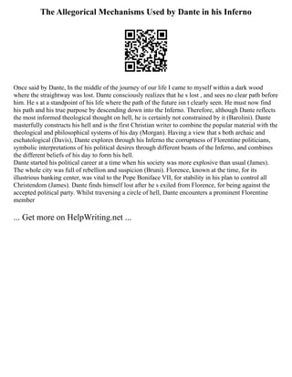 The Allegorical Mechanisms Used by Dante in his Inferno
Once said by Dante, In the middle of the journey of our life I came to myself within a dark wood
where the straightway was lost. Dante consciously realizes that he s lost , and sees no clear path before
him. He s at a standpoint of his life where the path of the future isn t clearly seen. He must now find
his path and his true purpose by descending down into the Inferno. Therefore, although Dante reflects
the most informed theological thought on hell, he is certainly not constrained by it (Barolini). Dante
masterfully constructs his hell and is the first Christian writer to combine the popular material with the
theological and philosophical systems of his day (Morgan). Having a view that s both archaic and
eschatological (Davis), Dante explores through his Inferno the corruptness of Florentine politicians,
symbolic interpretations of his political desires through different beasts of the Inferno, and combines
the different beliefs of his day to form his hell.
Dante started his political career at a time when his society was more explosive than usual (James).
The whole city was full of rebellion and suspicion (Bruni). Florence, known at the time, for its
illustrious banking center, was vital to the Pope Boniface VII, for stability in his plan to control all
Christendom (James). Dante finds himself lost after he s exiled from Florence, for being against the
accepted political party. Whilst traversing a circle of hell, Dante encounters a prominent Florentine
member
... Get more on HelpWriting.net ...
 