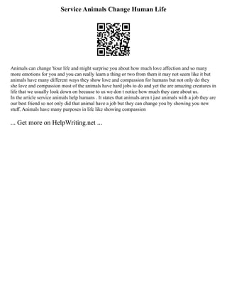 Service Animals Change Human Life
Animals can change Your life and might surprise you about how much love affection and so many
more emotions for you and you can really learn a thing or two from them it may not seem like it but
animals have many different ways they show love and compassion for humans but not only do they
she love and compassion most of the animals have hard jobs to do and yet the are amazing creatures in
life that we usually look down on because to us we don t notice how much they care about us.
In the article service animals help humans . It states that animals aren t just animals with a job they are
our best friend so not only did that animal have a job but they can change you by showing you new
stuff. Animals have many purposes in life like showing compassion
... Get more on HelpWriting.net ...
 