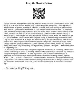 Essay On Maestro Guitars
Maestro Guitars is Singapore s one and only brand that handcrafts its own guitars and ukuleles. It all
started in 2004, when founder Ho Zen Yong, a former Singapore Management University (SMU)
student decided to open his own shop in Peninsula Excelsior Hotel after learning his guitar making
skills from an English luthier Chris Horton, in Goa. Maestro Guitars was then born. The company s
name, Maestro was inspired by the Spanish word that means master in music. Maestro Guitars is best
known for its custom made guitars that are handcrafted in a 100% humidity controlled facility to
ensure its quality. The company has many partnerships with well known brands that manufacture part
of a guitar like Elixir, a world known brand for guitar strings of durable quality and beautiful sound.
They also work with a firm, L.R. Baggs, that produces quality pickups to be installed in the Maestro
Guitars, and a firm that gives them a constant supply of quality wood to build the Maestro Guitars.
Maestro Guitars is currently available in 16 other countries such as, France, Austria, and Thailand
among many others, they are presently looking to expand to around Asia region. ... Show more content
on Helpwriting.net ...
The Act consolidates law relating to foreign exchange with the objective of facilitating external trade.
Maestro Guitars may be subject to monetary penalties under the purview of civil law if any offences in
foreign exchange are committed. The labor regulation in India is another important aspect of
legislations, which involves how employees are treated, and benefits that they have the rights to
(Hathi, U, 2013). Maestro Guitars will do a comparison of the difference in the legal system between
Singapore and India, and develop business rules and regulations that obey to the legal system in India.
Our partnership with Furtados Music will give us assistance and support in ensure that we fulfill all
legal
... Get more on HelpWriting.net ...
 