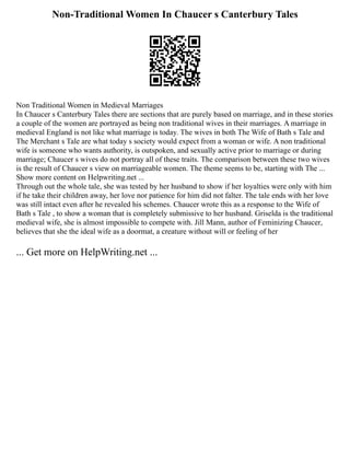 Non-Traditional Women In Chaucer s Canterbury Tales
Non Traditional Women in Medieval Marriages
In Chaucer s Canterbury Tales there are sections that are purely based on marriage, and in these stories
a couple of the women are portrayed as being non traditional wives in their marriages. A marriage in
medieval England is not like what marriage is today. The wives in both The Wife of Bath s Tale and
The Merchant s Tale are what today s society would expect from a woman or wife. A non traditional
wife is someone who wants authority, is outspoken, and sexually active prior to marriage or during
marriage; Chaucer s wives do not portray all of these traits. The comparison between these two wives
is the result of Chaucer s view on marriageable women. The theme seems to be, starting with The ...
Show more content on Helpwriting.net ...
Through out the whole tale, she was tested by her husband to show if her loyalties were only with him
if he take their children away, her love nor patience for him did not falter. The tale ends with her love
was still intact even after he revealed his schemes. Chaucer wrote this as a response to the Wife of
Bath s Tale , to show a woman that is completely submissive to her husband. Griselda is the traditional
medieval wife, she is almost impossible to compete with. Jill Mann, author of Feminizing Chaucer,
believes that she the ideal wife as a doormat, a creature without will or feeling of her
... Get more on HelpWriting.net ...
 