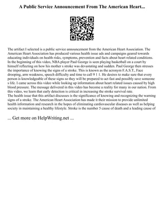 A Public Service Announcement From The American Heart...
The artifact I selected is a public service announcement from the American Heart Association. The
American Heart Association has produced various health issue ads and campaigns geared towards
educating individuals on health risks, symptoms, prevention and facts about heart related conditions.
In the beginning of this video, NBA player Paul George is seen playing basketball on a court by
himself reflecting on how his mother s stroke was devastating and sudden. Paul George then stresses
the importance of knowing the signs of a stroke. This is known as the acronym F.A.S.T., Face
drooping, arm weakness, speech difficulty and time to call 9 1 1. He desires to make sure that every
person is knowledgeable of these signs so they will be prepared to act fast and possibly save someone
s life. I came across this video while looking up information about heart related issues caused by high
blood pressure. The message delivered in this video has become a reality for many in our nation. From
this video, we learn that early detection is critical in increasing the stroke survival rate.
The health issue that this artifact discusses is the significance of knowing and recognizing the warning
signs of a stroke. The American Heart Association has made it their mission to provide unlimited
health information and research in the hopes of eliminating cardiovascular diseases as well as helping
society in maintaining a healthy lifestyle. Stroke is the number 5 cause of death and a leading cause of
... Get more on HelpWriting.net ...
 