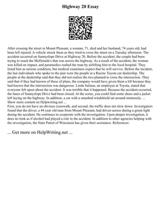 Highway 20 Essay
After crossing the street in Mount Pleasant, a woman, 71, died and her husband, 74 years old, had
been left injured. A vehicle struck them as they tried to cross the street on a Tuesday afternoon. The
accident occurred on Sunnyslope Drive at Highway 20. Before the accident, the couple had been
trying to reach the McDonald s that was across the highway. As a result of the accident, the woman
was killed on impact, and paramedics rushed the man by airlifting him to the local hospital. They
listed him as serious condition, but medical examiners expect that he will survive. Before the incident,
the last individuals who spoke to the pair were the people at a Racine Toyota car dealership. The
people at the dealership said that they did not realize the two planned to cross the intersection. They
said that if they had known of these of plans, the company would have given them a lift because they
had known that the intersection was dangerous. Linda Salinas, an employee at Toyota, stated that
everyone felt upset about the accident. It was terrible that it happened. Because the accident occurred,
the lanes of Sunnyslope Drive had been closed. At the scene, you could find some shoes and a jacket
left laying on the highway. In addition, a car with a smashed windshield sat around ominously. ...
Show more content on Helpwriting.net ...
First, you do not have an obvious crosswalk, and second, the traffic does not slow down. Investigators
found that the driver, a 44 year old man from Mount Pleasant, had driven across during a green light
during the accident. He continues to cooperate with the investigation. Upon deeper investigation, it
does no look as if alcohol had played a role in the accident. In addition to other agencies helping with
the investigation, the State Patrol of Wisconsin has given their assistance. References:
... Get more on HelpWriting.net ...
 