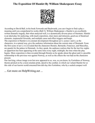 The Exposition Of Hamlet By William Shakespeare Essay
According to David Ball, in his book Forwards and Backwards, you can t begin to find a play s
meaning until you comprehend its works (Ball 3). William Shakespeare s Hamlet is an excellently
written dramatic tragedy, that when analyzed well, is a dynamically diverse piece of literature. Hamlet
is an ideal play for analyzing, with much exposition, clear stasis and intrusion, good use of theatrical
elements, suspenseful forwards, and multiple cause and effect triggers and heaps.
The exposition in Hamlet is in constant development throughout act I, scenes i and ii, as the
characters, in a natural way, give the audience information about the current state of Denmark. From
the first scene of act I, it is revealed that the characters Horatio, Bernardo, Francisco, and Marcellus,
are guards for the palace in Denmark. As they speak, the audience realizes that for the last few nights
an apparition has been appearing at the same time every night, midnight, the time when the play
begins. More exposition is then revealed through Horatio as he speaks about the ghost and it s possible
relationship to the previous war against Norway, as well as the effects the war had on the characters
present.
Our last king, whose image even but now appeared to us, was, as you know, by Fortinbras of Norway,
thereto pricked on by a most emulate pride, dared to the combat; in which our valiant Hamlet for so
this side of our known world esteemed him did slay this Fortinbras; who by a sealed compact well
... Get more on HelpWriting.net ...
 