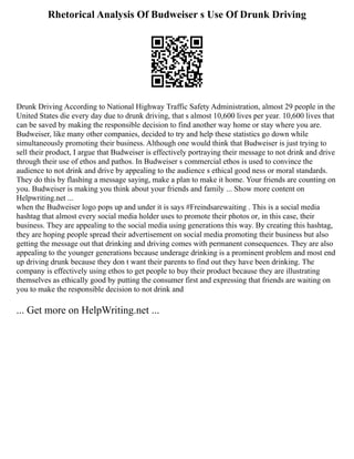 Rhetorical Analysis Of Budweiser s Use Of Drunk Driving
Drunk Driving According to National Highway Traffic Safety Administration, almost 29 people in the
United States die every day due to drunk driving, that s almost 10,600 lives per year. 10,600 lives that
can be saved by making the responsible decision to find another way home or stay where you are.
Budweiser, like many other companies, decided to try and help these statistics go down while
simultaneously promoting their business. Although one would think that Budweiser is just trying to
sell their product, I argue that Budweiser is effectively portraying their message to not drink and drive
through their use of ethos and pathos. In Budweiser s commercial ethos is used to convince the
audience to not drink and drive by appealing to the audience s ethical good ness or moral standards.
They do this by flashing a message saying, make a plan to make it home. Your friends are counting on
you. Budweiser is making you think about your friends and family ... Show more content on
Helpwriting.net ...
when the Budweiser logo pops up and under it is says #Freindsarewaiting . This is a social media
hashtag that almost every social media holder uses to promote their photos or, in this case, their
business. They are appealing to the social media using generations this way. By creating this hashtag,
they are hoping people spread their advertisement on social media promoting their business but also
getting the message out that drinking and driving comes with permanent consequences. They are also
appealing to the younger generations because underage drinking is a prominent problem and most end
up driving drunk because they don t want their parents to find out they have been drinking. The
company is effectively using ethos to get people to buy their product because they are illustrating
themselves as ethically good by putting the consumer first and expressing that friends are waiting on
you to make the responsible decision to not drink and
... Get more on HelpWriting.net ...
 