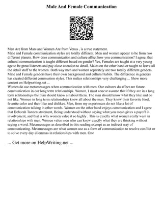 Male And Female Communication
Men Are from Mars and Women Are from Venus , is a true statement.
Male and Female communication styles are totally different. Men and women appear to be from two
different planets. How does communication and culture affect how you communication? I agree, that
cultural communication is taught different based on gender? Yes, Females are taught at a very young
age to be great listeners and pay close attention to detail. Males on the other hand or taught to leave all
the detail stuff to the women. Both way men and women separately are two totally different genders.
Male and Female genders have their own background and cultural habits. The difference in genders
has created different communion styles. This makes relationships very challenging ... Show more
content on Helpwriting.net ...
Women do use metamessages when communication with men. Our cultures do affect are future
communication in our long term relationships. Women, I must concur assume that if they are in a long
term relationships the man should know all about them. The man should know what they like and do
not like. Women in long term relationships know all about the man. They know their favorite food,
favorite color and their like and dislikes. Men, from my experiences do not like a lot of
communication talking in other words. Women on the other hand enjoys communication and I agree
that Deborah Tannen statement, Being understood without saying what you mean gives a payoff in
involvement, and that is why women value it so highly . This is exactly what women really want in
relationships with men. Women value men who can know exactly what they are thinking without
saying a word. Metamessages as described in this reading excerpt as an indirect way of
communicating. Metamessages are what women use as a form of communication to resolve conflict or
to solve every day dilemmas in relationships with men. One
... Get more on HelpWriting.net ...
 