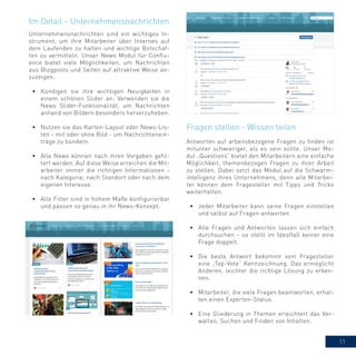 11
Unternehmensnachrichten sind ein wichtiges In-
strument, um ihre Mitarbeiter über Internes auf
dem Laufenden zu halten und wichtige Botschaf-
ten zu vermitteln. Unser News Modul für Conflu-
ence bietet viele Möglichkeiten, um Nachrichten
aus Blogposts und Seiten auf attraktive Weise an-
zuzeigen.
•	 Kündigen sie ihre wichtigen Neuigkeiten in
einem schönen Slider an: Verwenden sie die
News Slider-Funktionalität, um Nachrichten
anhand von Bildern besonders hervorzuheben.
•	 Nutzen sie das Karten-Layout oder News-Lis-
ten - mit oder ohne Bild - um Nachrichtenein-
träge zu bündeln.
•	 Alle News können nach ihren Vorgaben gefil-
tert werden. Auf diese Weise erreichen die Mit-
arbeiter immer die richtigen Informationen -
nach Kategorie, nach Standort oder nach dem
eigenen Interesse.
•	 Alle Filter sind in hohem Maße konfigurierbar
und passen so genau in ihr News-Konzept.
Im Detail - Unternehmensnachrichten
Antworten auf arbeitsbezogene Fragen zu finden ist
mitunter schwieriger, als es sein sollte. Unser Mo-
dul „Questions“ bietet den Mitarbeitern eine einfache
Möglichkeit, themenbezogen Fragen zu ihrer Arbeit
zu stellen. Dabei setzt das Modul auf die Schwarm-
intelligenz ihres Unternehmens, denn alle Mitarbei-
ter können dem Fragesteller mit Tipps und Tricks
weiterhelfen.
•	 Jeder Mitarbeiter kann seine Fragen einstellen
und selbst auf Fragen antworten.
•	 Alle Fragen und Antworten lassen sich einfach
durchsuchen - so stellt im Idealfall keiner eine
Frage doppelt.
•	 Die beste Antwort bekommt vom Fragesteller
eine „Top-Vote“ Kennzeichnung. Das ermöglicht
Anderen, leichter die richtige Lösung zu erken-
nen.
•	 Mitarbeiter, die viele Fragen beantworten, erhal-
ten einen Experten-Status.
•	 Eine Gliederung in Themen erleichtert das Ver-
walten, Suchen und Finden von Inhalten.
Fragen stellen - Wissen teilen
 