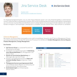 14
Jira Service Desk
Im Vorgangsmanagementsystem Jira aus dem Hause Atlassian lassen sich viele Anwendungsfälle in Unternehmen
schnell,nutzerfreundlichundskalierbarumsetzen.MitJiraServiceDeskwurdeeineErweiterungeingeführt,diedasBeste
aus Jira mit einer intuitiven Benutzeroberfläche vereint und das System um Leistungsmerkmale erweitert, die es jedem
Kunden ermöglicht, Serviceanfragen unkompliziert zu erstellen und dem Service-Team, diese effizient zu verwalten.
IT-Service-Management
Mit unserer Jira Service Desk Lösung gibt es eine sofort einsatzfähige Lösung für alle IT-Service-Management-Prozes-
se in ihrem Unternehmen mit den ITIL-konformen Prozessen für die Bereiche Incident Management, Service Request,
Problem Management, Change Management.
Ihre Vorteile:
•	 Self-Service-Portal zur anwenderfreundlichen
Erfassung von Anfragen
•	 Schnellere Lösungserbringung durch Einbindung
einer Wissensdatenbank für Anfragesteller und
Service-Team
•	 Queues zur priorisierten Abarbeitung von
Störungen über das Pull-Prinzip
•	 Kürzere Lösungsbearbeitung durch Chats und
vernetzte DevOps-Teams im gleichen Ticket-
system
•	 Transparente Service Level Agreements (SLA)
und vielfältige weitere Reports zur Erfassung und
Verbesserung der Serviceleistungen
•	 Automatisierungen zur Entlastung des
Service-Teams
Claudia Lutter
Bereichsleiterin Collaboration Solutions
IT-Service-
Management
Kunden-
Services
Business-
Services
 