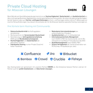 19
Private Cloud Hosting
für Atlassian Lösungen
Beim Betrieb von Geschäftsanwendungen kommt es auf Hochverfügbarkeit, Skalierbarkeit und Ausfallsicherheit an,
denn nicht wenige Business-Applikationen sind als geschäftskritisch einzustufen. Vor allem die jederzeitige Verfügbar-
keitderSysteme,aberauchService-undSupportleistungenanSonn-undFeiertagenstelleninterneIT-Abteilungenvor
enorme Herausforderungen. Aus diesem Grund bieten wir für die Atlassian Systeme spezielle Hosting-Leistungen an.
•	 Datenschutzkonformität bei Auftragsdaten-
verarbeitung
•	 Rechenzentrum mit Serverstandort Deutschland
•	 Vereinbarung zur Auftragsdatenverarbeitung
(ADV) gemäß Bundesdatenschutzgesetz
•	 Hochverfügbarkeit und Skalierbarkeit der
gehosteten Systeme
•	 Individuelles Hosting in einer Private Cloud mit
hoher Flexibilität
•	 Redundante Internetanbindungen von
unterschiedlichen Providern
•	 Ausfallsicherheit auch im Volllastbetrieb
•	 Informationssicherheits-Management
nach ISO/IEC 27001 bei Communardo und im Re-
chenzentrum (auf Basis IT-Grundschutz des BSI)
•	 Qualitätsmanagement nach ISO/IEC 9001
•	 Sichere Verfügbarkeit der Serverinfrastruktur von
99,9% (max. 9h Ausfallzeit pro Jahr)
Ihre Vorteile beim Hosting mit Communardo
Das Hosting bieten wir gemeinsam mit unserem Partner EWERK an. Als Enterprise Solution Partner sind wir ihr
Partner auch für große Installationen und Data Center Lösungen.
 