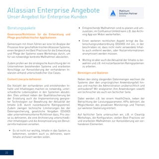 22
Governance/Richtlinien für die Entwicklung und
Pflege geschäftskritischer Applikationen
Gemeinsam mit ihnen führen wir eine Ist-Analyse der
Prozesse ihrer geschäftskritischen Atlassian Systeme,
einen Vergleich mit Best Practices für die Entwicklung
und Pflege der Systeme sowie Workshops durch, um
für sie notwendige konkrete Maßnahmen abzuleiten.
Zudem prüfen wir die strategische Ausrichtung der im
Unternehmen bestehenden Systeme und erarbeiten
Vorschläge zur Konsolidierung der vorhandenen In-
stanzen anhand unterschiedlicher Use Cases.
Content Livecycle definieren
Die Vielzahl der vorhandenen und entstehenden In-
halte und Inhaltstypen machen es notwendig, unter-
schiedliche Lebenszyklen in den Systemen abzubil-
den. Dies umfasst neben der Qualitätssicherung bei
der Erstellung auch die Implementierung geeigne-
ter Technologien zur Bewahrung der Aktualität der
Inhalte (z.B. durch nutzerbasierte Ratingsysteme).
Zudem zwingen technische Limitierungen bei der
Datenspeicherung, gesetzliche Vorgaben (DSGVO)
oder unternehmensinterne Richtlinien dazu, Pro-zes-
se zu definieren, die eine Archivierung unterschiedli-
cher Inhaltstypen und die Anonymisierung von Benut-
zerinformationen vorsehen.
•	 Es ist nicht nur wichtig, Inhalte in das System zu
bekommen, sondern auch zu definieren, wann
Inhalte archiviert werden sollen.
•	 Entsprechende Maßnahmen sind zu planen und um-
zusetzen, im Confluence Umfeld kann z.B. das Archi-
ving App von Midori weiterhelfen.
•	 Einen weiteren rechtlichen Aspekt bringt die Da-
tenschutzgrundverordnung (DSGVO) mit ein, in der
beschrieben ist, dass nicht mehr verwendete Inhal-
te auch entfernt werden, oder Nutzerinformationen
anonymisiert werden müssen.
•	 Wichtig ist aber auch die Aktualität der Inhalte zu be-
wahren und z.B. mit nutzerbasierten Ratingsystemen
zu arbeiten.
Atlassian Enterprise Angebote
Unser Angebot für Enterprise Kunden
Bereinigen und Skalieren
Neben den stetig steigenden Datenmengen wachsen die
Systeme über den ursprünglichen Anwendungsfall hin-
aus und machen die Administration unübersichtlich und
zeitraubend? Wir analysieren ihre Anwendungen sowohl
von technischer als auch von fachlicher Seite.
Dabei werden z.B. bei einem HealthCheck, neben der
Betrachtung der Leistungsparameter, KPIs definiert, die
Möglichkeiten des proaktiven Monitorings und Themen
zur weiteren Skalierung erörtert.
Auf fachlicher Seite untersuchen wir, z.B. in CleanUp
Workshops, die Konfiguration, stellen Best Practices vor
und erarbeiten Maßnahmen zur Konsolidierung von vor-
handenen Elementen.
Beratungspakete
 