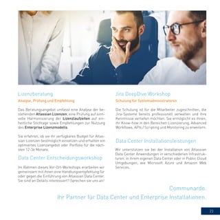 23
Communardo.
Ihr Partner für Data Center und Enterprise Installationen.
Analyse, Prüfung und Empfehlung
Das Beratungsangebot umfasst eine Analyse der be-
stehenden Atlassian Lizenzen, eine Prüfung auf sinn-
volle Harmonisierung der Lizenzlaufzeiten auf ein-
heitliche Stichtage sowie Empfehlungen zur Nutzung
des Enterprise Lizenzmodells.
Sie erfahren, ob sie ihr verfügbares Budget für Atlas-
sian Lizenzen bestmöglich einsetzen und erhalten ein
optimiertes Lizenzangebot oder Portfolio für die näch-
sten 12-36 Monate.
Jira DeepDive WorkshopLizenzberatung
Data Center Entscheidungsworkshop
Schulung für Systemadministratoren
Die Schulung ist für die Mitarbeiter zugeschnitten, die
Jira-Systeme bereits professionell verwalten und ihre
Kenntnisse vertiefen möchten. Sie ermöglicht es ihnen,
ihr Know-how in den Bereichen Lizenzierung, Advanced
Workflows, APIs / Scripting und Monitoring zu erweitern.
Data Center Installationsleistungen
Wir unterstützen sie bei der Installation von Atlassian
Data Center Anwendungen in verschiedenen Infrastruk-
turen: in ihrem eigenen Data Center oder in Public Cloud
Umgebungen, wie Microsoft Azure und Amazon Web
Services.Im Rahmen dieses Vor-Ort-Workshops erarbeiten wir
gemeinsam mit ihnen eine Handlungsempfehlung für
oder gegen die Einführung von Atlassian Data Center.
Sie sind an Details interessiert? Sprechen sie uns an!
 