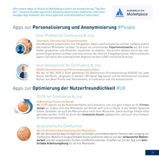 25
Alle unsere Apps im Atlassian Marketplace haben die Auszeichnung "Top Ven-
dor". Unseren Kunden garantiert Atlassian damit einen etablierten und zuver-
lässigen App-Anbieter, der ihnen jederzeit unterstützend zur Seite steht.
Apps zur Personalisierung und Anonymisierung #People
User Profiles for Confluence & Jira
Teamwork | Vernetzung | Zusammenarbeit
Ihre Mitarbeiter präsentieren ihre Fähigkeiten, Daten und ihre Expertise schnell, mühelos und für
alle anderen Mitarbeiter sichtbar. So bauen sie untereinander Expertennetzwerke auf, die ihnen
helfen, produktiver und effizienter zusammen zu arbeiten. Hierarchien werden durch das inte-
grierte Organigramm sichtbar und unterstützen die internen Freigabeprozesse. Administratoren
sparen Zeit durch den automatischen Abgleich mit dem LDAP und Active Directory.
Apps zur Optimierung der Nutzerfreundlichkeit #UX
Accessibility for Confluence
Barrierefreiheit | Gleichstellung aller Mitarbeiter
Mit der Accessibility App ermöglichen sie blinden und sehbehinderten Nutzern den Umgang mit
Confluence. Motorisch eingeschränkte Nutzer profitieren ebenso von der verbesserten Bedien-
barkeit und den angepassten Sichten und Menüfunktionen. Schaffen sie mit der App eine kom-
fortable Arbeitsumgebung für all ihre Mitarbeiter.
CUTE for Confluence & Jira
OnBoarding | Corporate Design
Mit CUTE passen sie die Nutzeroberfläche von Confluence und Jira ganz einfach an ihr Firmen-
design an, sodass sich ihre Mitarbeiter auf Anhieb wohl und zu Hause in den beiden Systemen
fühlen. Gestalten sie auch die Menüstruktur nach ihren Wünschen, damit wichtige Inhalte sofort
gefunden werden. CUTE ist durch den modularen Ansatz updatesicher und auch ohne Entwick-
ler-Know-how anpassbar.
User Anonymizer for Confluence & Jira
DSGVO | Anonymisierung | Personenbezogene Daten
Mit der im Mai 2018 in Kraft getretenen EU-Datenschutz-Grundverordnung (DSGVO) hat jeder
Nutzer das Recht, „vergessen zu werden“. Mit dieser App lassen sich die Informationen einzelner
Nutzer, wie deren Profile oder Kommentare, in Confluence und Jira anonymisieren.
 