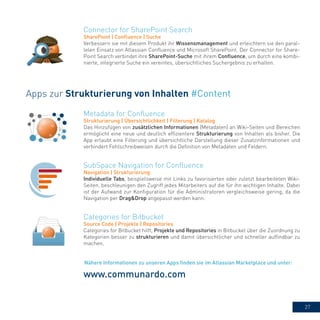 27
Metadata for Confluence
Strukturierung | Übersichtlichkeit | Filterung | Katalog
Das Hinzufügen von zusätzlichen Informationen (Metadaten) an Wiki-Seiten und Bereichen
ermöglicht eine neue und deutlich effizientere Strukturierung von Inhalten als bisher. Die
App erlaubt eine Filterung und übersichtliche Darstellung dieser Zusatzinformationen und
verhindert Fehlschreibweisen durch die Definition von Metadaten und Feldern.
Categories for Bitbucket
Source Code | Projekte | Repositories
Categories for Bitbucket hilft, Projekte und Repositories in Bitbucket über die Zuordnung zu
Kategorien besser zu strukturieren und damit übersichtlicher und schneller auffindbar zu
machen.
SubSpace Navigation for Confluence
Navigation | Strukturierung
Individuelle Tabs, beispielsweise mit Links zu favorisierten oder zuletzt bearbeiteten Wiki-
Seiten, beschleunigen den Zugriff jedes Mitarbeiters auf die für ihn wichtigen Inhalte. Dabei
ist der Aufwand zur Konfiguration für die Administratoren vergleichsweise gering, da die
Navigation per Drag&Drop angepasst werden kann.
Apps zur Strukturierung von Inhalten #Content
www.communardo.com
Connector for SharePoint Search
SharePoint | Confluence | Suche
Verbessern sie mit diesem Produkt ihr Wissensmanagement und erleichtern sie den paral-
lelen Einsatz von Atlassian Confluence und Microsoft SharePoint. Der Connector for Share-
Point Search verbindet ihre SharePoint-Suche mit ihrem Confluence, um durch eine kombi-
nierte, integrierte Suche ein vereintes, übersichtliches Suchergebnis zu erhalten.
Nähere Informationen zu unseren Apps finden sie im Atlassian Marketplace und unter:
 