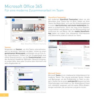 32
Microsoft Office 365
Für eine moderne Zusammenarbeit im Team
SharePoint Teamseiten
Auf modernen SharePoint Teamseiten haben sie alle
Aktivitäten ihrer Teams fest im Blick. Geben sie ihren
Teams die Möglichkeit, sich und ihre Arbeitsergebnisse
in einem übersichtlichen und intuitiv bedienbaren Ge-
wand zu präsentieren. Durch die neue Inline Bearbei-
tung erstellen und gestalten sie ihre Wissensseiten auf
einfachste Art und Weise. Mit der mobile SharePoint-
App haben sie zudem ihre relvevanten Informationen
und Dokumente praktisch überall zur Hand.
Yammer
Verwenden sie Yammer, um ihre Teams unternehmens-
weit zu vernetzen. Sammeln sie Ideen, nutzen sie einen
gemeinsamen Wissenspool, und bleiben sie am Puls ih-
res Unternehmens. Fördern sie mit Gruppenfeeds eine
offene Gesprächskultur und die Zusammenarbeit sowie
den Austausch bewährter Methoden. Benachrichtigung-
en sorgen dafür, dass jeder Einzelne stets informiert und
aktiv eingebunden ist.
Microsoft Teams
Microsoft Teams ist ein chatbasierter Arbeitsbereich für
moderne Teams. Die Lösung verbindet Nutzer, Inhalte
und Werkzeuge, um die Produktivität im Team zu stei-
gern. Greifen sie an einem zentralen Ort bequem auf alle
Unterhaltungen und Inhalte zu. Der Arbeitsbereich lässt
sich individuell anpassen und mit vielen Office-Anwen-
dungen verbinden, die sie kennen und gerne nutzen.
Bild: SharePoint Modern Teamsite
Bild: Yammer Gruppe
Bild: Microsoft Teams Stream
 