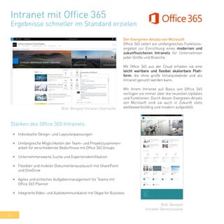 34
Intranet mit Office 365
Ergebnisse schneller im Standard erzielen
Der Evergreen-Ansatz von Microsoft
Office 365 liefert ein umfangreiches Funktions-
angebot zur Einrichtung eines modernen und
zukunftssicheren Intranets für Unternehmen
jeder Größe und Branche.
Mit Office 365 aus der Cloud erhalten sie eine
leicht wartbare und flexibel skalierbare Platt-
form, die ohne große Initialaufwände und als
Intranet genutzt werden kann.
Mit ihrem Intranet auf Basis von Office 365
verfügen sie immer über die neuesten Updates
und Funktionen. Durch diesen Evergreen-Ansatz
von Microsoft sind sie auch in Zukunft stets
wettbewerbsfähig und modern aufgestellt.
•	 Individuelle Design- und Layoutanpassungen
•	 Umfangreiche Möglichkeiten der Team- und Projektzusammen-
arbeit für verschiedenste Bedürfnisse mit Office 365 Groups
•	 Unternehmensweite Suche und Expertenidentifikation
•	 Flexibler und mobiler Dokumentenaustausch mit SharePoint
und OneDrive
•	 Agiles und einfaches Aufgabenmanagement für Teams mit
Office 365 Planner
•	 Integrierte Video- und Audiokommunikation mit Skype for Business
Bild: Beispiel Intranet-Startseite
Bild: Beispiel
Intranet-Bereichsseite
Stärken des Office 365 Intranets:
 