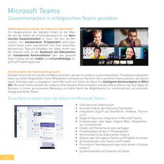 36
Microsoft Teams
Zusammenarbeit in erfolgreichen Teams gestalten
Teamarbeit als Grundlage der modernen Arbeitswelt
Ein Hauptmerkmal der digitalen Arbeit ist der Wan-
del von der Arbeit am Einzelarbeitsplatz hin zur dyna-
mischen Zusammenarbeit im Team. Die Zeit, die Mit-
arbeiter mit kollaborativer Projektarbeit verbringen,
macht heute einen signifikanten Teil ihrer Gesamtar-
beitszeit aus. Typische Aufgaben, die dabei immer wie-
der relevant sind, ist der Austausch von Dokumenten,
die transparente Kommunikation über das gesamte
Team hinweg und der mobile und ortsunabhängige Zu-
griff auf Projektergebnisse.
Kommunikation für Teams leicht gemacht
Darüber hinaus hat sich die Art und Weise verändert, wie wir mit anderen zusammenarbeiten. Projektteams bestehen
heute aus festen Angestellten, freien Mitarbeitern und externen Partnern, die in verteilten Teams arbeiten. Um diesen
neuen Anforderungen zu begegnen, bietet Microsoft mit Teams die Basis für intelligente Kommunikation in Office
365. Microsoft Teams bündelt die moderne Chat-basierte Kommunikation und das Videoconferencing-Tool Skype for
Business in einem gemeinsamen Werkzeug und stärkt damit die Möglichkeiten für interdisziplinär und ortsunab-
hängig arbeitende Teams.
•	 Chat-basierter Arbeitsraum
•	 zentraler Hub für geschlossene Teamarbeit
•	 integrierten Zugriff auf SharePoint, OneNote, Planner
u.v.m.
•	 Skype for Business-Integration in Microsoft Teams
•	 Erweiterungen über Apps möglich (Bots, Registerkar-
ten, Connectoren)
•	 Inhalte und Chatverläufe stets verfügbar
•	 Projektupdates direkt im Thread posten
•	 Kommunikation an Dokumenten möglich
•	 Dateien über alle eigenen Teams und Projekte einsehbar
•	 Activityfeed über alle Teams und Projekte
•	 Planung von Teambesprechungen auch direkt in Outlook
möglich
•	 Zusammenarbeit mit Externen als Gäste
Diese Vorteile bietet ihnen die Arbeit mit Microsoft Teams:
 
