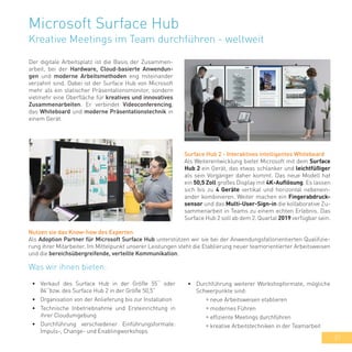37
Microsoft Surface Hub
Kreative Meetings im Team durchführen - weltweit
Der digitale Arbeitsplatz ist die Basis der Zusammen-
arbeit, bei der Hardware, Cloud-basierte Anwendun-
gen und moderne Arbeitsmethoden eng miteinander
verzahnt sind. Dabei ist der Surface Hub von Microsoft
mehr als ein statischer Präsentationsmonitor, sondern
vielmehr eine Oberfläche für kreatives und innovatives
Zusammenarbeiten. Er verbindet Videoconferencing,
das Whiteboard und moderne Präsentationstechnik in
einem Gerät.
Surface Hub 2 - Interaktives intelligentes Whiteboard
Als Weiterentwicklung bietet Microsoft mit dem Surface
Hub 2 ein Gerät, das etwas schlanker und leichtfüßiger
als sein Vorgänger daher kommt. Das neue Modell hat
ein 50,5 Zoll großes Display mit 4K-Auflösung. Es lassen
sich bis zu 4 Geräte vertikal und horizontal nebenein-
ander kombinieren. Weiter machen ein Fingerabdruck-
sensor und das Multi-User-Sign-in die kollaborative Zu-
sammenarbeit in Teams zu einem echten Erlebnis. Das
Surface Hub 2 soll ab dem 2. Quartal 2019 verfügbar sein.
Was wir ihnen bieten:
•	 Verkauf des Surface Hub in der Größe 55‘‘ oder
84‘‘bzw. des Surface Hub 2 in der Größe 50,5“
•	 Organisation von der Anlieferung bis zur Installation
•	 Technische Inbetriebnahme und Ersteinrichtung in
ihrer Cloudumgebung
•	 Durchführung verschiedener Einführungsformate:
Impuls-, Change- und Enablingworkshops
Nutzen sie das Know-how des Experten
Als Adoption Partner für Microsoft Surface Hub unterstützen wir sie bei der Anwendungsfallorientierten Qualifizie-
rung ihrer Mitarbeiter. Im Mittelpunkt unserer Leistungen steht die Etablierung neuer teamorientierter Arbeitsweisen
und die bereichsübergreifende, verteilte Kommunikation.
•	 Durchführung weiterer Workshopformate, mögliche
Schwerpunkte sind:
	 » neue Arbeitsweisen etablieren
	 » modernes Führen
	 » effiziente Meetings durchführen
	 » kreative Arbeitstechniken in der Teamarbeit
 