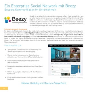 38
Ein Enterprise Social Network mit Beezy
Bessere Kommunikation im Unternehmen
Gerade in verteilten Unternehmen kommt es darauf an, Experten zu finden und
verteilte Teams schnell zusammen zu stellen. Beezy für SharePoint und Office
365 bietet dafür eine moderne Lösung, die alle Anforderungen an ein Social Net-
work erfüllt. Wir erstellen ihr modernes Intranet oder Social Network mit Beezy
in ihrem Corporate Design. Die gezielte Vermittlung wichtiger Unternehmensin-
formationen gelingt perfekt durch Beezy Stories.
•	 Transparente Zusammenarbeit in Communitys und
Teamarbeitsräumen durch Microblogging
•	 Übersichtliche und dynamische Darstellung von
Aktivitäten aus Communitys und Teamarbeitsräumen
•	 Effektives Wissensmanagement durch moderne
Wiki-Funktionen
•	 Organisationales Ideenmanagement und Vorschlags-
wesen
•	 Höhere Nutzung des Intranets durch Gamification-
Funktionen
•	 Einfaches Einstellen von Kurzumfragen für schnelles
Feedback
Höhere Usability mit Beezy in SharePoint
Bild: Intranet-Startseite mit Beezy
Features sind u.a.:
Unternehmensweite Vernetzung
Sie bieten die Möglichkeit, News in das moderne Intranet zu integrieren. Umfangreiche visuelle Bearbeitungsfunk-
tionen ermöglichen dabei eine lebendige Darstellung, sodass Mitarbeiter motiviert werden, Artikel zu kommentieren,
zu liken oder mit Kollegen zu teilen. Dabei können Mitarbeiter Artikel mehrsprachig im gesamten Unternehmen
oder für eine bestimmte Zielgruppe publizieren. Verschiedene Channels ermöglichen es außerdem, nur bestimmten
News zu folgen. Der Dialog zwischen Mitarbeitern wird über Communitys und die vielfältigen Social Funktionen ge-
fördert. Die Vernetzung der Kollegen über die Profile aktiviert die Zusammenarbeit sowie den unternehmensweiten
Wissensaustausch.
 