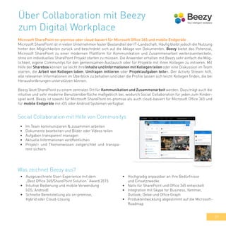 39
Über Collaboration mit Beezy
zum Digital Workplace
Microsoft SharePoint on-premise oder cloud-basiert für Microsoft Office 365 und mobile Endgeräte
Microsoft SharePoint ist in vielen Unternehmen fester Bestandteil der IT-Landschaft. Häufig bleibt jedoch die Nutzung
hinter den Möglichkeiten zurück und beschränkt sich auf die Ablage von Dokumenten. Beezy bietet das Potenzial,
Microsoft SharePoint zu einer modernen Plattform für Kommunikation und Zusammenarbeit weiterzuentwickeln,
ohne ein individuelles SharePoint Projekt starten zu müssen. Die Anwender erhalten mit Beezy sehr einfach die Mög-
lichkeit, eigene Communitys für den gemeinsamen Austausch oder für Projekte mit ihren Kollegen zu initiieren. Mit
Hilfe der Sharebox können sie leicht ihre Inhalte und Informationen mit Kollegen teilen oder eine Diskussion im Team
starten, die Arbeit von Kollegen loben, Umfragen initiieren oder Projektaufgaben teilen. Der Activity Stream hilft,
alle relevanten Informationen im Überblick zu behalten und über die Profile lassen sich leicht Kollegen finden, die bei
Herausforderungen unterstützen können.
Beezy lässt SharePoint zu einem zentralen Ort für Kommunikation und Zusammenarbeit werden. Dazu trägt auch die
intuitive und sehr moderne Benutzeroberfläche maßgeblich bei, wodurch Social Collaboration für jeden zum Kinder-
spiel wird. Beezy ist sowohl für Microsoft SharePoint on-premise als auch cloud-basiert für Microsoft Office 365 und
für mobile Endgeräte mit iOS oder Android Systemen verfügbar.
•	 Im Team kommunizieren & zusammen arbeiten
•	 Dokumente bearbeiten und Bilder oder Videos teilen
•	 Aufgaben transparent managen
•	 Aktuelle Informationen veröffentlichen
•	 Projekt- und Themenwissen zielgerichtet und transpa-
rent sichern
Social Collaboration mit Hilfe von Communitys
•	 Ausgezeichnete User-Experience mit dem
„Best Office 365/SharePoint Solution“ Award 2015
•	 Intuitive Bedienung und mobile Verwendung
(iOS, Android)
•	 Schnelle Bereitstellung als on-premise,
Hybrid oder Cloud-Lösung
Was zeichnet Beezy aus?
•	 Hochgradig anpassbar an ihre Bedürfnisse
und Einsatzzwecke
•	 Nativ für SharePoint und Office 365 entwickelt
•	 Integration mit Skype for Business, Yammer,
Outlook, Delve und Office Graph
•	 Produktentwicklung abgestimmt auf die Microsoft-
Roadmap
 