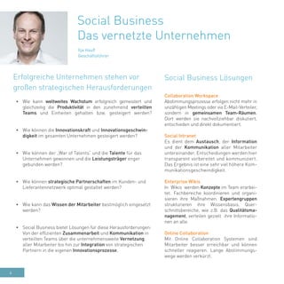 4
Ilja Hauß
Geschäftsführer
•	 Wie kann weltweites Wachstum erfolgreich gemeistert und
gleichzeitig die Produktivität in den zunehmend verteilten
Teams und Einheiten gehalten bzw. gesteigert werden?
•	 Wie können die Innovationskraft und Innovationsgeschwin-
digkeit im gesamten Unternehmen gesteigert werden?
•	 Wie können der „War of Talents“ und die Talente für das
Unternehmen gewonnen und die Leistungsträger enger
gebunden werden?
•	 Wie können strategische Partnerschaften im Kunden- und
Lieferantennetzwerk optimal gestaltet werden?
•	 Wie kann das Wissen der Mitarbeiter bestmöglich eingesetzt
werden?
•	 Social Business bietet Lösungen für diese Herausforderungen:
Von der effizienten Zusammenarbeit und Kommunikation in
verteilten Teams über die unternehmensweite Vernetzung
aller Mitarbeiter bis hin zur Integration von strategischen
Partnern in die eigenen Innovationsprozesse.
Social Business Lösungen
Social Business
Das vernetzte Unternehmen
Collaboration Workspace
Abstimmungsprozesse erfolgen nicht mehr in
unzähligen Meetings oder via E-Mail-Verteiler,
sondern in gemeinsamen Team-Räumen.
Dort werden sie nachvollziehbar diskutiert,
entschieden und direkt dokumentiert.
Social Intranet
Es dient dem Austausch, der Information
und der Kommunikation aller Mitarbeiter
untereinander. Entscheidungen werden hier
transparent vorbereitet und kommuniziert.
Das Ergebnis ist eine sehr viel höhere Kom-
munikationsgeschwindigkeit.
Enterprise Wikis
In Wikis werden Konzepte im Team erarbei-
tet. Fachbereiche koordinieren und organi-
sieren ihre Maßnahmen. Expertengruppen
strukturieren ihre Wissensbasis. Quer-
schnittsbereiche, wie z.B. das Qualitätsma-
nagement, verteilen gezielt ihre Informatio-
nen an alle.
Online Collaboration
Mit Online Collaboration Systemen sind
Mitarbeiter besser erreichbar und können
schneller reagieren. Lange Abstimmungs-
wege werden verkürzt.
Erfolgreiche Unternehmen stehen vor
großen strategischen Herausforderungen
 