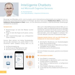 40
Intelligente Chatbots
mit Microsoft Cognitive Services
Messenger wie WhatsApp und Co. sind im privaten und im Unternehmensumfeld beliebt und ermöglichen eine un-
komplizierte und einfache Kommunikation mit Kollegen. An dieser Stelle setzen Chatbots (kurz: Bots) an, welche die
textbasierte Kommunikation in Chats nutzen, um eine Benutzerschnittstelle zu dahinterstehenden Anwendungen
und Systemen anzubieten.
So lassen sich:
•	 Besprechungen mit dem Bot Meekan leichter
planen,
•	 Flüge mit dem Bot Kayak leicht planen und bu-
chen
•	 oder Zusammenfassungen aus umfangreichen
Texten erstellen.
Kurzum, Bots nehmen uns lästige Standardaufga-
ben ab oder erleichtern uns unsere Arbeit. In Un-
ternehmen halten Chatbots Einzug, wenn es um
•	 die Dienstreiseplanung,
•	 die Buchung von Meetingräumen oder
•	 die Suche in einem Telefonbuch geht.
Aber auch in Geschäftsprozessen können Bots uns un-
terstützen, indem sie wiederkehrende Service-Anfragen
beantworten und damit die Anzahl an Service-Anfragen
reduzieren und Kosten sparen. Vereinfacht eignen sich
Bots besonders, wenn die Aufgaben in mehreren Teil-
schritten ablaufen und einem Prozessverlauf folgen.
Folgende Vorteile können sich aus dem Einsatz von
Chatbots für ihr Unternehmen ergeben:
•	 Vereinfachte Bearbeitung von Standardaufgaben
(bspw. Dienstreisebuchung),
•	 Senkung der Kosten durch Übernahme von Routi-
neaufgaben durch Chatbots,
•	 Verbesserung ihres Kundenservices
Um einen Chatbot einzusetzen, sprechen sie am besten
mit uns.
Wir unterstützen sie dabei:
•	 ihren Bedarf zu analysieren,
•	 Anforderungen zu spezifizieren und in einen funk-
tionalen Entwurf zu überführen,
•	 den Chatbot zu implementieren, zu konfigurieren
und zu testen,
•	 ihren Chatbot in Betrieb zu nehmen und
•	 sie den Betrieb ihres Chatbots kontinuierlich zu si-
chern.
Dr. Christian Kummer
Leiter Digital Workplace – Integrations & Infrastructure
 