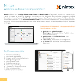 42
Nintex bietet mit der Lösungsplattform Nintex Forms und Nintex Mobil die Möglichkeit, schnell und einfach anspre-
chende Formulare, verbunden mit Workflows, zu erstellen, auch für die mobile Nutzung. Dadurch lassen sich mit Hilfe
des intuitiven, browserbasieren Workflow Designers per drag-and-drop Prozesse automatisieren. So können benutzer-
freundliche Oberflächen für die Interaktion mit Workflows auf unterschiedlichen Endgeräten, auch ohne Programmier-
kenntnisse effizient bereitgestellt werden. Dazu bietet Nintex sowohl Designs als auch Konnektoren für die Systeman-
bindung an.
Top10 Anwendungsfälle
1.	 Dienstreiseverwaltung
2.	 Mitarbeiter Onboarding
3.	 Urlaubs- und Abwesenheitsplanung
4.	 Vertragsmanagement
5.	 Angebotsabwicklung
6.	 Bewerbungsprozesse
7.	 Rechnungsverarbeitung
8.	 Trainings-/Schulungssprozesse
9.	 Mitarbeiterbeurteilung
10.	 Nutzerkontenbereitstellung
•	 Analyse ihrer Anwendungsfälle
•	 Beratung zum Einsatz der Nintex Produkte in ihrer
SharePoint-Umgebung
•	 Modellierung und Implementierung ihrer
Geschäftsprozesse
•	 Lizenzierung, Installation und Konfiguration
•	 Schulung ihrer Mitarbeiter mit Trainings und
Webinaren
Communardo ist zertifizierter Lösungspartner und un-
terstützt sie gern bei der:
Nintex
Workflow-Automatisierung umsetzen
 