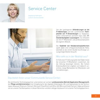 51
Service Center
Um den gestiegenen Anforderungen an die
IT-Abteilungen und der zunehmenden Kom-
plexität von IT-Anwendungen zu begegnen,
gehen Unternehmen vermehrt dazu über, IT-
Standardaufgaben auszulagern. So entlasten
sie ihre IT-Mitarbeiter und professionalisieren
die eigenen Abläufe.
Die Stabilität von Kollaborationplattformen
spielt dabei eine erfolgsentscheidende Rolle,
weshalb es bei einem Ausfall kurzfristige Lö-
sungsmöglichkeiten braucht.
Wie sieht es in der Realität aus?
Im Fall einer IT-Störung laufen die Fäden meist
bei einzelnen IT-Mitarbeitern zusammen, die
die Störung beseitigen können. Bei hohem
Arbeitsaufkommen ergeben sich dadurch un-
schöne, lange Wartezeiten für Mitarbeiter und
Fachabteilungen.
Stephanie Hoffmann
Leiterin Service Center
Das bietet ihnen unser Communardo Service Center:
Als zertifizierter Technologiepartner unterstützen wir sie beim professionellen Betrieb (Application Management),
der Pflege und Administration ihrer Umgebung für den digitalen Arbeitsplatz. Wir sind Spezialisten für die Techno-
logien Atlassian (Platinum-Partner), Microsoft SharePoint und Office 365 (Microsoft Gold Partner). Dabei profitieren
sie von unserer Fachkompetenz in diesen Bereichen und dem stetigen Austausch mit unseren Technologiepartnern.
 