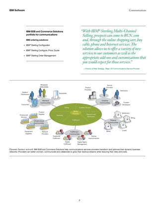 “With IBM®
Sterling Multi-Channel
Selling,prospects can come to RCN.com
and,through the online shopping cart,buy
cable,phone and Internet services.The
solution allows us to offer a variety of new
services to our customers as well as the
appropriate add-ons and customizations that
you would expect for those services.”
— Director of Web Strategy, Major US Communications Service Provider
IBM Software Communications
2
Dynamic business network: IBM B2B and Commerce Solutions help communications services providers transform and optimize their dynamic business
networks. Providers can better connect, communicate and collaborate to grow their revenue streams while reducing their risks and costs.
Demand
Communities
Creative
Communities
Finance
Communities
Infrastructure
Communities
Fulfillment
Communities
Businesses
Wholesale
VARs/OEMs
Dealers/
Distributors
Consumers
Outsourced
Services
Product
Supplies
Equipment
Suppliers
Network
Providers
Traditional
Fulfillment
Digital
Fulfillment
Digital Rights
Management
Partner
Interconnection
Product
Providers
Service
Providers
Arbitrators
Content
Developers
Banks
Selling
Media
Provider
Creative Services
Sourcing
Fulfillment
Payment and
Settlement
Credit
Billing
Settlement
IBM B2B and Commerce Solutions
portfolio for communications
IBM ordering solutions:
IBM•	 ®
Sterling Configurator
IBM•	 ®
Sterling Configure, Price, Quote
IBM•	 ®
Sterling Order Management
 