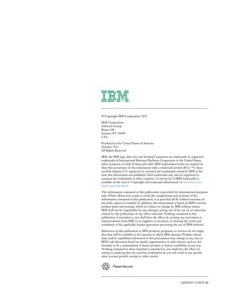 ZZS03035-USEN-00
Please Recycle
© Copyright IBM Corporation 2011
IBM Corporation
Software Group
Route 100
Somers, NY 10589
USA
Produced in the United States of America
October 2011
All Rights Reserved
IBM, the IBM logo, ibm.com and Sterling Commerce are trademarks or registered
trademarks of International Business Machines Corporation in the United States,
other countries, or both. If these and other IBM trademarked terms are marked on
their first occurrence in this information with a trademark symbol (® or ™), these
symbols indicate U.S. registered or common law trademarks owned by IBM at the
time this information was published. Such trademarks may also be registered or
common law trademarks in other countries. A current list of IBM trademarks is
available on the web at “Copyright and trademark information” at www.ibm.com/
legal/copytrade.shtml.
The information contained in this publication is provided for informational purposes
only. While efforts were made to verify the completeness and accuracy of the
information contained in this publication, it is provided AS IS without warranty of
any kind, express or implied. In addition, this information is based on IBM’s current
product plans and strategy, which are subject to change by IBM without notice.
IBM shall not be responsible for any damages arising out of the use of, or otherwise
related to, this publication or any other materials. Nothing contained in this
publication is intended to, nor shall have the effect of, creating any warranties or
representations from IBM or its suppliers or licensors, or altering the terms and
conditions of the applicable license agreement governing the use of IBM software.
References in this publication to IBM products, programs, or services do not imply
that they will be available in all countries in which IBM operates. Product release
dates and/or capabilities referenced in this presentation may change at any time at
IBM’s sole discretion based on market opportunities or other factors, and are not
intended to be a commitment to future product or feature availability in any way.
Nothing contained in these materials is intended to, nor shall have the effect of,
stating or implying that any activities undertaken by you will result in any specific
sales, revenue growth, savings or other results.
 
