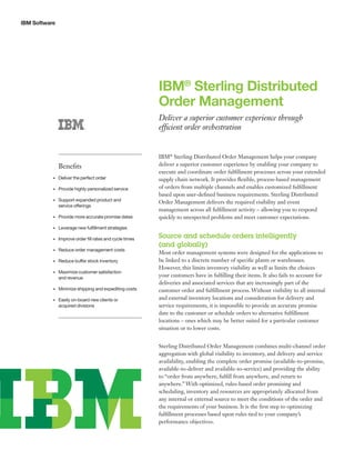 IBM Software
IBM®
Sterling Distributed
Order Management
Deliver a superior customer experience through
efficient order orchestration
IBM®
Sterling Distributed Order Management helps your company
deliver a superior customer experience by enabling your company to
execute and coordinate order fulfillment processes across your extended
supply chain network. It provides flexible, process-based management
of orders from multiple channels and enables customized fulfillment
based upon user-defined business requirements. Sterling Distributed
Order Management delivers the required visibility and event
management across all fulfillment activity – allowing you to respond
quickly to unexpected problems and meet customer expectations.
Source and schedule orders intelligently
(and globally)
Most order management systems were designed for the applications to
be linked to a discrete number of specific plants or warehouses.
However, this limits inventory visibility as well as limits the choices
your customers have in fulfilling their items. It also fails to account for
deliveries and associated services that are increasingly part of the
customer order and fulfillment process. Without visibility to all internal
and external inventory locations and consideration for delivery and
service requirements, it is impossible to provide an accurate promise
date to the customer or schedule orders to alternative fulfillment
locations – ones which may be better suited for a particular customer
situation or to lower costs.
Sterling Distributed Order Management combines multi-channel order
aggregation with global visibility to inventory, and delivery and service
availability, enabling the complete order promise (available-to-promise,
available-to-deliver and available-to-service) and providing the ability
to “order from anywhere, fulfill from anywhere, and return to
anywhere.” With optimized, rules-based order promising and
scheduling, inventory and resources are appropriately allocated from
any internal or external source to meet the conditions of the order and
the requirements of your business. It is the first step to optimizing
fulfillment processes based upon rules tied to your company’s
performance objectives.
Benefits
•	 Deliver the perfect order
•	 Provide highly personalized service
•	 Support expanded product and 	
service offerings
•	 Provide more accurate promise dates
•	 Leverage new fulfillment strategies
•	 Improve order fill rates and cycle times
•	 Reduce order management costs
•	 Reduce buffer stock inventory
•	 Maximize customer satisfaction 	
and revenue
•	 Minimize shipping and expediting costs
•	 Easily on-board new clients or 	
acquired divisions
 