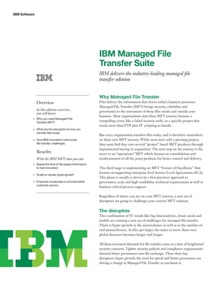 IBM Software
IBM Managed File
Transfer Suite
IBM delivers the industry-leading managed file
transfer solution
Why Managed File Transfer
Files deliver the information that drives today’s business processes.
Managed File Transfer (MFT) brings security, reliability and
governance to the movement of these files inside and outside your
business. Most organizations start their MFT journey because a
compelling event, like a failed security audit, or a specific project that
needs more than FTP plus IT scripting to handle.
But every organization transfers files today, and is therefore somewhere
on their own MFT journey. While most start with a pressing project,
they soon find they own several “project” based MFT products through
departmental buying or acquisition. The next step on the journey is the
move to an “operations” MFT which focuses on consolidation and
modernization of all the point products for better control and delivery.
The third stage is implementing an MFT “Center of Excellence” that
focuses on supporting enterprise level Service Level Agreements (SLA).
This phase is usually is driven by a best practices approach to
governance, scale and high availability technical requirements as well as
business critical process support.
Regardless of where you are on your MFT journey, a new set of
disruptors are going to challenge your current MFT solution.
The disruptors
The combination of IT trends like big data/analytics, cloud, social and
mobile are creating a new set of challenges for managed file transfer.
There is hyper-growth in file sizes/volumes as well as in the number of
end-points/devices. As files get larger, the times to move them over
global distances becomes longer and longer.
All these increased demands for file transfer come at a time of heightened
security concerns. Tighter security policies and compliance requirements
demand better governance over file exchange. These three key
disruptors; hyper-growth, the need for speed, and better governance are
driving a change in Managed File Transfer as you know it.
Overview
In this solution overview,
you will learn:
•	 Why you need Managed File
Transfer (MFT)
•	 What are the disruptors to how you
transfer files today
•	 How IBM innovation overcomes
file transfer challenges
Benefits
With the IBM MFT suite you can:
•	 Speed the flow of file based information
to fuel innovation
•	 Scale to handle hyper-growth
•	 Empower employees to provide better
customer service
 
