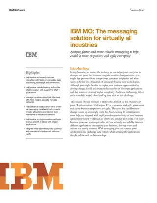 IBM Software Solution Brief
IBM MQ: The messaging
solution for virtually all
industries
Simpler, faster and more reliable messaging to help
enable a more responsive and agile enterprise
Highlights
●● ● ●
Help enable enhanced customer
interaction with faster, more reliable data
processing, exchange and connectivity
●● ● ●
Help enable mobile banking and mobile
retail innovation with support for MQTT
applications
●● ● ●
Manage compliance and risk effectively
with more reliable, security-rich data
exchange
●● ● ●
Help enhance collaboration with a univer-
sal messaging backbone that connects
virtually all systems and devices from
mainframe to mobile and sensors
●● ● ●
Help enable pricing innovation and faster
revenue growth in telcos with simpler
applications
●● ● ●
Integrate more seamlessly telco business
and operations for enhanced customer
loyalty
Introduction
In any business, no matter the industry, as you adapt your enterprise to
changes and grow the business using the wealth of opportunities, you
might face pressure from competition, customer migration and what
seems to be life on a treadmill of constantly buying new technologies.
Although you might be able to exploit new business opportunities by
driving change, it will also increase the number of disparate applications
and data sources, creating higher complexity. Each new technology driver
such as mobile, social, cloud and big data adds to this challenge.
The success of your business is likely to be defined by the efficiency of
your IT infrastructure. Unless your IT is responsive and agile, you cannot
make your business responsive and agile. The need for rapid business
change comes up seemingly every day. Your existing IT infrastructure
must help you respond with rapid, seamless connectivity of core business
applications to new workloads as simply and quickly as possible. For your
business processes you require data to flow securely and reliably between
different applications throughout your business, driving events and
actions in a timely manner. With messaging, you can connect your
applications and exchange data reliably while keeping the applications
simple and focused on business logic.
 