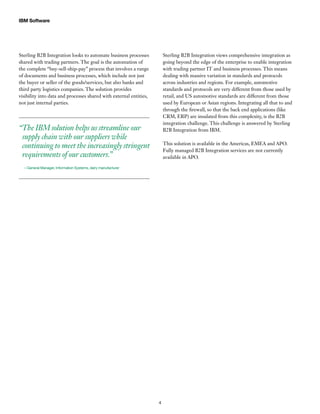 IBM Software
4
Sterling B2B Integration looks to automate business processes
shared with trading partners. The goal is the automation of
the complete “buy-sell-ship-pay” process that involves a range
of documents and business processes, which include not just
the buyer or seller of the goods/services, but also banks and
third party logistics companies. The solution provides
visibility into data and processes shared with external entities,
not just internal parties.
“The IBM solution helps us streamline our
supply chain with our suppliers while
continuing to meet the increasingly stringent
requirements of our customers.”
—General Manager, Information Systems, dairy manufacturer
Sterling B2B Integration views comprehensive integration as
going beyond the edge of the enterprise to enable integration
with trading partner IT and business processes. This means
dealing with massive variation in standards and protocols
across industries and regions. For example, automotive
standards and protocols are very different from those used by
retail, and US automotive standards are different from those
used by European or Asian regions. Integrating all that to and
through the firewall, so that the back end applications (like
CRM, ERP) are insulated from this complexity, is the B2B
integration challenge. This challenge is answered by Sterling
B2B Integration from IBM.
This solution is available in the Americas, EMEA and APO.
Fully managed B2B Integration services are not currently
available in APO.
 
