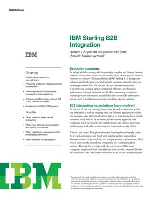 IBM Software
IBM Sterling B2B
Integration
Achieve 100 percent integration with your
dynamic business network*
Executive summary
In today’s global economy with increasingly complex and diverse business
partner communities, businesses are acutely aware of the need to improve
business-to-business (B2B) capabilities. IBM®
Sterling B2B Integration
solutions enable the protected and smooth execution of multi-enterprise
business processes with 100 percent of your business community.
This improves business agility, operational efficiency, and business
performance through protected and flexible community integration,
business process automation, and visibility into actionable information
across your IT and business processes and those of your partners.
B2B Integration expectations have evolved
At the end of the last century, integration focused on activities within
the enterprise as well as ensuring that the different applications within
the business could talk to each other. But as we transitioned to a global
economy, lately rocked by recession, it has become apparent that
companies need to integrate beyond the four walls of their enterprise
and integrate with other entities up and down their supply chain.
This is a tall order. The global economy has lengthened supply chains.
As a result, companies are faced with varying partner capabilities,
disparate connectivity methods, and unique partner requirements, all of
which increases the complexity companies face connecting their
partners. During the recent period of growth up to 2008, most
companies responded with tactical point solutions that created “islands
of integration” and then added headcount to fill in the integration gaps.
Overview
In this solution overview,
you will learn:
Protecting and flexibly integrating trading•	
communities
Extending internal IT and business•	
processes to external partners
Achieving visibility into key external B2B•	
IT and business processes
Accelerating the ROI of B2B projects•	
Benefits
Offers faster and easier partner•	
onboarding
Offers more effective communication•	
with trading communities
Offers visibility into business activity for•	
predictable performance
Offers faster ROI on B2B projects•	
* An optimized and transformed dynamic business network enables companies and their
customers, partners, and suppliers to connect, communicate, and collaborate in a productive,
security-rich, and effective manner, driving positive business results for virtually all involved.
For example, automating the smooth execution of business processes (such as procurement)
among two or more companies helps drive bottom-line revenue via reduced errors, reduced cost
of operations, and faster process execution.
 