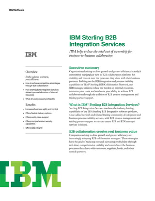 IBM Software
IBM Sterling B2B
Integration Services
IBM helps reduce the total cost of ownership for
business-to-business collaboration
Executive summary
Organizations looking to drive growth and greater efficiency in today’s
competitive marketplace turn to B2B collaboration platforms for
visibility and control over the processes they share with their business
partners. Building on the B2B integration and process visibility
capabilities of IBM®
Sterling B2B Collaboration Network, our
B2B managed services reduce the burden on internal resources,
minimize your costs, and accelerate your ability to achieve B2B
collaboration through the addition of B2B process management and
trading partner support.
What is IBM®
Sterling B2B Integration Services?
Sterling B2B Integration Services combine the industry leading
capabilities of the IBM Sterling B2B Integration software products,
value-added network and related trading community development and
business process visibility services, with B2B process management and
trading partner support services to create B2B and EDI managed
services solutions.
B2B collaboration creates real business value
Companies seeking to drive growth and greater efficiency are
increasingly adopting B2B collaboration strategies. These strategies
have the goal of reducing cost and increasing profitability through
real-time, comprehensive visibility and control over the business
processes they share with customers, suppliers, banks, and other
outside partners.
Overview
In this solution overview,
you will learn:
How to achieve competitive advantages•	
through B2B collaboration
How Sterling B2B Integration Services•	
allows improved allocation of internal
resources
What drives increased profitability•	
Benefits
Increases business agility and control•	
Offers flexible delivery options•	
Offers world-class support•	
Offers comprehensive  security•	
capabilities
Offers data integrity•	
 