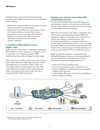 Aberdeen Group research has identified that electronic
connectivity with suppliers and customers creates compelling
results, including:
Administrative savings through lower transaction costs, fewer•	
data areas, and fewer invoice discrepancies
Improvements in key performance metrics such as reduced•	
out-of-stock conditions at customer/retail locations,
increased perfect-order percentages, reduced inventory
holding costs and lower safety-stock requirements,
faster order-to-cash cycle time, and increased
customer satisfaction.1
A scarcity of B2B experts means
higher costs
Business decision makers who are responsible for developing
B2B collaboration in their companies are struggling to do so
at a time when, across industries, expertise in B2B
collaboration processes and technologies is in short supply.
What’s more, they are trying to achieve these unprecedented
levels of B2B collaboration while supporting larger numbers
of trading partners, more ponderous legacy systems and
increasingly complex business processes. As a result, these
critical collaboration projects are often simply postponed.
Delays and complexity further drive up the total cost of
ownership (TCO) for B2B collaboration.
Helping you achieve even better B2B
collaboration for less
For organizations looking to grow their B2B collaboration
with inadequate resources or resources that would be better
focused on differentiated core business processes, the business
case for managed services is compelling.
IBM achieves economies of scale within our integration cloud
environment by using efficient provisioning, B2B process
management, support and reporting tools, as well as our own
infrastructure, software, and network services. This
environment, operated by our own people, combines to
provide a higher level of business benefit at a lower TCO than
is typically available from an in-house managed solution. This
“better-for-less” dynamic features detailed monthly reports, so
you know exactly what the TCO of your B2B operations are.
Designed to alleviate the burden on internal resources,
Sterling B2B Integration Services can take responsibility for
part or virtually all of your B2B electronic commerce
infrastructure and processes, helping enable you to:
Reduce the TCO of your B2B operations•	
Use your internal resources where you need them most•	
Increase profitability by reducing the cost and increasing the•	
reliability of B2B operations
Accelerate B2B collaboration with customers and suppliers to•	
achieve competitive advantage
IBM Software
2
1 B2B Integration and Collaboration: Strategies for Building a ROI Business Case,
Nari Viswanathan,Aberdeen Group, Inc., June 2011
 
