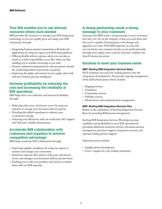 IBM Software
3
Your ROI enables you to use internal
resources where most needed
IBM provides the resources to manage your B2B integration
technology so you can rapidly grow and adapt your B2B
community through:
Integrating business partner transactions with back-end•	
applications by using our experts and SOA-based platform
Offering flexible delivery options, where you can take as•	
much or as little responsibility as you like, when you like,
enabling you to transfer ownership as you wish
Security-enhanced communication with any partner around•	
the world independent of protocols or gateway
Improving the agility and control of your supply chain with•	
real-time business process intelligence
Increase profitability by reducing the
cost and increasing the reliability of
B2B operations
IBM helps drive cost reduction and increased reliability
through:
Reducing order, price, and invoice errors by using our•	
expertise to manage your document delivery process
Providing the skilled consultants to enhance your•	
e-commerce strategy
Achieving cost efficiencies with our world class 24x7 support•	
and “dial tone” reliable infrastructure
Accelerate B2B collaboration with
customers and suppliers to achieve
competitive advantage
IBM helps accelerate B2B collaboration through:
Improving supplier compliance by using our experts to•	
monitor and manage your community
Document expertise that reduces order, price and invoice•	
errors, and manages your document delivery process times
Enabling you to take new products and services to market•	
faster with our B2B expertise
A strong partnership sends a strong
message to your customers
Teaming with IBM sends a strong message to your customers
that they can rely on the integrity of data you send them and
that you’re capable of keeping pace with changes and
upgrades over time. With IBM expertise on your side,
you can better earn customer loyalty as you profit internally
through more agility, more control, and more visibility into
shared business processes.
Solutions to meet your business needs
IBM®
Sterling B2B Integration Services Basic
We’ll transition you and your trading partners into the
integration cloud platform. We provide ongoing management
of the B2B infrastructure which includes:
Mapping services•	
Translation•	
Community services•	
Visibility services•	
Infrastructure and communication management•	
IBM®
Sterling B2B Integration Services Plus
Builds on the capabilities of Sterling Integration Services
Basic by providing B2B process management.
Sterling B2B Integration Services Plus helps increase
capability and profitability in your B2B operations by
providing additional transition services, document process
management, premium support, integration services, and
optional trading partner support.
Optional services include:
Supplier portal development•	
Level 1 support for your trading community•	
 
