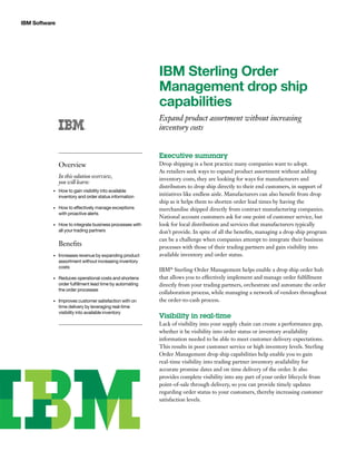 IBM Software
IBM Sterling Order
Management drop ship
capabilities
Expand product assortment without increasing
inventory costs
Executive summary
Drop shipping is a best practice many companies want to adopt.
As retailers seek ways to expand product assortment without adding
inventory costs, they are looking for ways for manufacturers and
distributors to drop ship directly to their end customers, in support of
initiatives like endless aisle. Manufacturers can also benefit from drop
ship as it helps them to shorten order lead times by having the
merchandise shipped directly from contract manufacturing companies.
National account customers ask for one point of customer service, but
look for local distribution and services that manufacturers typically
don’t provide. In spite of all the benefits, managing a drop ship program
can be a challenge when companies attempt to integrate their business
processes with those of their trading partners and gain visibility into
available inventory and order status.
IBM®
Sterling Order Management helps enable a drop ship order hub
that allows you to effectively implement and manage order fulfillment
directly from your trading partners, orchestrate and automate the order
collaboration process, while managing a network of vendors throughout
the order-to-cash process.
Visibility in real-time
Lack of visibility into your supply chain can create a performance gap,
whether it be visibility into order status or inventory availability
information needed to be able to meet customer delivery expectations.
This results in poor customer service or high inventory levels. Sterling
Order Management drop ship capabilities help enable you to gain
real-time visibility into trading partner inventory availability for
accurate promise dates and on time delivery of the order. It also
provides complete visibility into any part of your order lifecycle from
point-of-sale through delivery, so you can provide timely updates
regarding order status to your customers, thereby increasing customer
satisfaction levels.
Overview
In this solution overview,
you will learn:
How to gain visibility into available•	
inventory and order status information
How to effectively manage exceptions•	
with proactive alerts
How to integrate business processes with•	
all your trading partners
Benefits
Increases revenue by expanding product•	
assortment without increasing inventory
costs
Reduces operational costs and shortens•	
order fulfillment lead time by automating
the order processes
Improves customer satisfaction with on•	
time delivery by leveraging real-time
visibility into available inventory
 