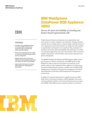IBM Software
IBM WebSphere DataPower
Data Sheet
IBM WebSphere
DataPower B2B Appliance
XB62
Increase the speed and reliability of extending your
business beyond organizational walls
Highlights
●● ● ●
Centralize and consolidate business-
to-business (B2B) trading-partner
connectivity with a purpose-built,
DMZ-ready B2B Gateway
●● ● ●
Access new customers and new routes
to market with standards-based trading-
partner management
●● ● ●
Rapidly adjust product and service
offerings to meet changing requirements
with support for Web 2.0 technologies
●● ● ●
Unlock siloed information with drop-in
B2B integration for heterogeneous
environment
Today’s dynamic business environments mean organizations must
work smarter to remain competitive and respond to changing customer
demands. Key to working smarter is business agility, ensuring all parts of
your organization, internal and external, can quickly and easily capitalize
on opportunities and respond to new situations. Many enterprises are
looking to increase the speed and reliability with which they can extend
core enterprise applications and services beyond their walls to customers,
suppliers and partners—all with robust, secure partner transaction and
process management.
The IBM® WebSphere® DataPower® B2B Appliance XB62 extends
your business to customers and partners with DMZ-grade security.
Designed to make it easier for your partners and customers to do
business with you, this configuration-drive appliance can help increase
the speed of onboarding new partners, centralize and consolidate B2B
trading partner connectivity and transaction management, and unlock
siloed information with drop-in B2B integration for heterogeneous
environments.
In addition to a general expectation for a significant increase in B2B
traffic, there is a growing convergence of B2B capabilities with service
oriented architecture (SOA), connectivity and business process manage-
ment (BPM). Many B2B scenarios tracked by analysts are evolving to
 