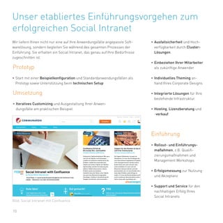 10
Unser etabliertes Einführungsvorgehen zum
erfolgreichen Social Intranet
Wir liefern Ihnen nicht nur eine auf Ihre Anwendungsfälle angepasste Soft-
warelösung, sondern begleiten Sie während des gesamten Prozesses der
Einführung. Sie erhalten ein Social Intranet, das genau auf Ihre Bedürfnisse
zugeschnitten ist.
Prototyp
•	Start mit einer Beispielkonfiguration und Standardanwendungsfällen als
Prototyp sowie Unterstützung beim technischen Setup
Umsetzung
•	Ausfallsicherheit und Hoch-
verfügbarkeit durch Cluster-
Lösungen.
•	Einbeziehen Ihrer Mitarbeiter
als zukünftige Anwender
•	Individuelles Theming an-
hand Ihres Corporate Designs
•	Integrierte Lösungen für Ihre
bestehende Infrastruktur.
•	Hosting, Lizenzberatung und
-verkauf
Einführung
•	Rollout- und Einführungs-
maßahmen, z.B. Qualifi-
zierungsmaßnahmen und
Management Workshops
•	Erfolgsmessung zur Nutzung
und Akzeptanz
•	Support und Service für den
nachhaltigen Erfolg Ihres
Social Intranets
•	Iteratives Customizing und Ausgestaltung Ihrer Anwen-
dungsfälle am praktischen Beispiel
Bild: Social Intranet mit Confluence
 
