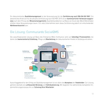 13
Die Lösung: Communardo SocialQMS
Die zukunftsweisende Lösung auf Basis des Enterprise Wikis Confluence setzt auf lebendige Prozesswelten, bei
denen die teamorientierte Erstellung, Pflege und Bearbeitung der dokumentierten Inhalte im Vordergrund stehen..
Ein dokumentiertes Qualitätsmanagement ist die Voraussetzung für die Zertifizierung nach DIN EN ISO 9001. Ein
wesentliches Kriterium für die aktuelle Zertifizierung nach ISO 9001:2015 ist ein kontiniuerlicher Verbesserungspro-
zess nach dem Prinzip des Wissensmanagements. Qualitätshandbücher auf Basis von Excel oder Word-Bibliotheken
erfüllen diese Voraussetzungen kaum. Für viele Unternehmen kann diese Zertifizierung jedoch ein entscheidender
Wettbewerbsvorteil sein.
Ausschlaggebend für den Erfolg von Qualitätsmanagement ist vor allem die Akzeptanz der Stakeholder. Zur Lösung
gehören deshalb eine umfassende Beratung und Individualisierung. Wir begleiten Sie während des kompletten Im-
plementierungsprozesses bis zur Schulung Ihrer Mitarbeiter.
 