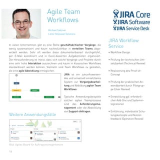 14
In vielen Unternehmen gibt es eine Reihe geschäftskritischer Vorgänge, die
wenig systematisiert und kaum nachvollziehbar in verteilten Teams abge-
wickelt werden. Sehr oft werden diese dokumentenbasiert durchgeführt,
per E-Mail koordiniert und in Excel-basierten Aufgabenlisten organisiert.
Die Herausforderung ist meist, dass sich solche Vorgänge und Projekte durch
eine sehr hohe Interaktion auszeichnen und kaum in klassischen Workflows
standardisiert werden können. Vielmehr sind Team Workflows zu gestalten,
die eine agile Abwicklung ermöglichen.
JIRA ist ein zukunftsweisen-
des und universell einsetzbares
System zur Vorgangsbearbei-
tung und Abbildung agiler Team
Workflows.
Typische Anwendungsbeispiele
solcher agilen Teamprozesse
sind das Anforderungsma-
nagement oder die Abwicklung
von Support-Anfragen.
JIRA Workflow
Service
•	Workflow Design
•	Prüfung der technischen Um-
setzbarkeit (Technical Review)
•	Realisierung des Proof-of-
Concept
•	Prüfung der praktischen An-
wendbarkeit durch Pilotgrup-
pe (User Review)
•	Entwicklung ggf. erforderli-
cher Add-Ons und Systemin-
tegrationen
•	Einführung, individuelle Schu-
lungskonzepte und Nutzer-
feedback (Operation Review)
Agile Team
Workflows
Michael Stelzner
Leiter Atlassian Solutions
Bild: Agiles Board für Auftragsmanagemenent
Weitere Anwendungsfälle
 