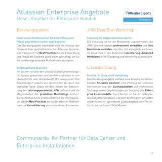 17
Beratungspakete
Governance/Richtlinien für die Entwicklung und
Pflege geschäftskritischer Applikationen
Das Beratungspaket beinhaltet eine Ist-Analyse der
Prozesse Ihrer geschäftskritischen Atlassian Systeme,
einen Vergleich mit Best Practices für die Entwicklung
und Pflege der Systeme sowie einen Workshop, um für
Sie notwendige konkrete Maßnahmen abzuleiten.
Bereinigen und Skalieren
Ihr System ist über den ursprünglichen Anwendungs-
fall hinaus gewachsen und die Administration ist un-
übersichtlich und zeitraubend? Wir analysieren Ihre
Anwendungen sowohl von technischer als auch von
fachlicher Seite. Dabei werden, neben der Betrach-
tung der Leistungsparameter, KPIs definiert und die
Möglichkeiten des proaktiven Monitorings erörtert.
Auf fachlicher Seite untersuchen wir die Konfigurati-
on, stellen Best Practices vor und erarbeiten Maßnah-
men zur Konsolidierung von vorhandenen Elementen.
Atlassian Enterprise Angebote
Unser Angebot für Enterprise Kunden
Communardo. Ihr Partner für Data Center und
Enterprise Installationen
JIRA DeepDive Workshop
Schulung für Systemadministratoren
Die Schulung ist für die Mitarbeiter zugeschnitten, die
JIRA-Systeme bereits professionell verwalten und ihre
Kenntnisse vertiefen möchten. Sie ermöglicht es ihnen,
ihr Know-how in den Bereichen Lizenzierung, Advanced
Workflows, APIs / Scripting und Monitoring zu erweitern.
Lizenzberatung
Analyse, Prüfung und Empfehlung
Das Beratungsangebot umfasst eine Analyse der beste-
henden Atlassian Lizenzen, eine Prüfung auf sinnvolle
Harmonisierung der Lizenzlaufzeiten auf einheitliche
Stichtage sowie Empfehlungen zur Nutzung des Enter-
prise Lizenzmodells. Sie erfahren, ob Sie ihr verfügba-
res Budget für Atlassian Lizenzen bestmöglich einsetzen
und erhalten ein optimiertes Lizenzangebot oder Portfo-
lio für die nächsten 12-36 Monate.
 
