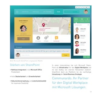 19
Stärken von SharePoint
•	Nahtlose Integration in die Microsoft Office
Produktwelt
•	Hohe Skalierbarkeit und Erweiterbarkeit
•	Dokumentenverwaltung und Listenfunktionalität
für maximale Flexibilität
Bild: Microsoft SharePoint, angepasste MySite
Communardo. Ihr Partner
für den Digital Workplace
mit Microsoft Lösungen.
In vielen Unternehmen hat sich Microsoft Share-
Point als Infrastruktur für den Digital Workplace und
für den Aufbau von internen Netzwerken etabliert.
SharePoint dient als Plattform für die nachhaltige
Umsetzung der Social Business Strategie.
 