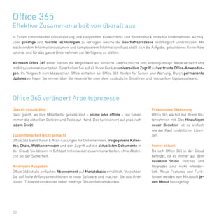 20
In Zeiten zunehmender Globalisierung und steigendem Konkurrenz- und Kostendruck ist es für Unternehmen wichtig,
über günstige und flexible Technologien zu verfügen, welche die Geschäftsprozesse bestmöglich unterstützen. Mit
wachsendem Informationsvolumen und komplexerem Informationsfluss stellt sich die Aufgabe, gebundenes Know-how
optimal und für das ganze Unternehmen zur Verfügung zu stellen.
Microsoft Office 365 bietet hierbei die Möglichkeit auf einfache, übersichtliche und kostengünstige Weise vernetzt und
mobil zusammenzuarbeiten. So erhalten Sie auf all Ihren Geräten universellen Zugriff auf vertraute Office-Anwendun-
gen. Im Vergleich zum klassischen Office entfallen bei Office 365 Kosten für Server und Wartung. Durch permanente
Updates verfügen Sie immer über die neueste Version ohne zusätzliche Gebühren und manuellem Updateaufwand.
Office 365
Effektive Zusammenarbeit von überall aus
Office 365 verändert Arbeitsprozesse
Überall einsatzfähig
Ganz gleich, wo Ihre Mitarbeiter gerade sind – online oder offline –, sie haben
immer die aktuellen Dateien und Tools zur Hand. Das funktioniert auf praktisch
jedem Gerät.
Zusammenarbeit leicht gemacht
Office 365 bietet Ihnen E-Mail-Lösungen für Unternehmen, freigegebene Kalen-
der, Chats, Webkonferenzen und den Zugriff auf die aktuellsten Dokumente in
der Cloud. Sie können in Echtzeit miteinander zusammenarbeiten, ohne Abstri-
che bei der Sicherheit.
Niedrigere Ausgaben
Office 365 ist als einfaches Abonnement auf Monatsbasis erhältlich. Verzichten
Sie auf hohe Anfangsinvestitionen in neue Software und machen Sie aus Ihren
hohen IT-Investitionskosten lieber niedrige Gesamtbetriebskosten.
Problemlose Skalierung
Office 365 wächst mit Ihrem Un-
ternehmen mit. Das Hinzufügen
neuer Benutzer ist so einfach
wie der Kauf zusätzlicher Lizen-
zen.
Immer aktuell
Da sich Office 365 in der Cloud
befindet, ist es immer auf dem
neuesten Stand. Patches und
Upgrades sind nicht erforder-
lich. Neue Features und Funk-
tionen werden von Microsoft je-
den Monat hinzugefügt.
 