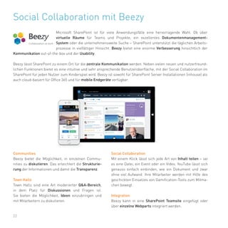 22
Social Collaboration mit Beezy
Microsoft SharePoint ist für viele Anwendungsfälle eine hervorragende Wahl. Ob über
virtuelle Räume für Teams und Projekte, ein exzellentes Dokumentenmanagement-
System oder die unternehmensweite Suche – SharePoint unterstützt die täglichen Arbeits-
prozesse in vielfältiger Hinsicht. Beezy bietet eine enorme Verbesserung hinsichtlich der
Kommunikation out-of-the-box und der Usability.
Beezy lässt SharePoint zu einem Ort für die zentrale Kommunikation werden. Neben vielen neuen und nutzerfreund-
lichen Funktionen bietet es eine intuitive und sehr ansprechende Benutzeroberfläche, mit der Social Collaboration im
SharePoint für jeden Nutzer zum Kinderspiel wird. Beezy ist sowohl für SharePoint Server Installationen (inhouse) als
auch cloud-basiert für Office 365 und für mobile Endgeräte verfügbar.
Communities
Beezy bietet die Möglichkeit, in einzelnen Commu-
nities zu diskutieren. Das erleichtert die Strukturie-
rung der Informationen und damit die Transparenz.
Town Halls
Town Halls sind eine Art moderierter Q&A-Bereich,
in dem Platz für Diskussionen und Fragen ist.
Sie bieten die Möglichkeit, Ideen einzubringen und
mit Mitarbeitern zu diskutieren.
Social Collaboration
Mit einem Klick lässt sich jede Art von Inhalt teilen – sei
es eine Datei, ein Event oder ein Video. YouTube lässt sich
genauso einfach einbinden, wie ein Dokument und zwar
ohne viel Aufwand. Ihre Mitarbeiter werden mit Hilfe des
geschickten Einsatzes von Gamification-Tools zum Mitma-
chen bewegt.
Integration
Beezy kann in eine SharePoint Teamsite eingefügt oder
über einzelne Webparts integriert werden.
 