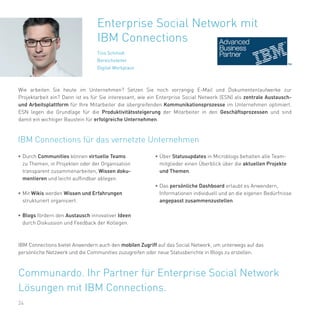 24
•	Durch Communities können virtuelle Teams
zu Themen, in Projekten oder der Organisation
transparent zusammenarbeiten, Wissen doku-
mentieren und leicht auffindbar ablegen.
•	Mit Wikis werden Wissen und Erfahrungen
strukturiert organisiert.
•	Blogs fördern den Austausch innovativer Ideen
durch Diskussion und Feedback der Kollegen.
Enterprise Social Network mit
IBM Connections
Tino Schmidt
Bereichsleiter
Digital Workplace
IBM Connections für das vernetzte Unternehmen
Wie arbeiten Sie heute im Unternehmen? Setzen Sie noch vorrangig E-Mail und Dokumentenlaufwerke zur
Projektarbeit ein? Dann ist es für Sie interessant, wie ein Enterprise Social Network (ESN) als zentrale Austausch-
und Arbeitsplattform für Ihre Mitarbeiter die übergreifenden Kommunikationsprozesse im Unternehmen optimiert.
ESN legen die Grundlage für die Produktivitätssteigerung der Mitarbeiter in den Geschäftsprozessen und sind
damit ein wichtiger Baustein für erfolgreiche Unternehmen.
IBM Connections bietet Anwendern auch den mobilen Zugriff auf das Social Network, um unterwegs auf das
persönliche Netzwerk und die Communities zuzugreifen oder neue Statusberichte in Blogs zu erstellen.
Communardo. Ihr Partner für Enterprise Social Network
Lösungen mit IBM Connections.
•	Über Statusupdates in Microblogs behalten alle Team-
mitglieder einen Überblick über die aktuellen Projekte
und Themen.
•	Das persönliche Dashboard erlaubt es Anwendern,
Informationen individuell und an die eigenen Bedürfnisse
angepasst zusammenzustellen.
 