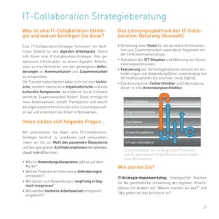 27
IT-Collaboration Strategieberatung
Was ist eine IT-Collaboration-Strate-
gie und warum benötigen Sie diese?
Eine IT-Collaboration-Strategie formuliert ein fach-
liches Zielbild für den digitalen Arbeitsplatz. Damit
hilft Ihnen eine IT-Collaboration-Strategie, Ihre ge-
wachsene Infrastruktur zu einem digitalen Arbeits-
platz zu transformieren, um den gestiegenen Anfor-
derungen an Kommunikation und Zusammenarbeit
zu entsprechen.
Die Transformation besitzt dabei nicht nur eine techni-
sche, sondern ebenso eine organisatorische und eine
kulturelle Komponente, da moderne Social Software
vernetzte Zusammenarbeit fördert. Diese ermöglicht
neue Arbeitsweisen, schafft Transparenz und weicht
die organisatorischen Grenzen einer Linienorganisati-
on auf und erleichtert die Arbeit in Netzwerken.
Ihnen stellen sich folgende Fragen...
Wir unterstützen Sie dabei, eine IT-Collaboration-
Strategie fachlich zu erarbeiten und umzusetzen,
indem wir Sie zur Wahl des passenden Ökosystems
und den geeigneten Architekturoptionen (on premise,
cloud, hybrid) beraten.
•	Welche Anwendungsökosysteme gibt es auf dem
Markt?
•	Welche Produkte erfüllen meine Anforderungen
am besten?
•	Wie lassen sich Anwendungen langfristig erfolg-
reich integrieren?
•	Wie werden moderne Arbeitsweisen erfolgreich
eingeführt?
Das Leistungsspektrum der IT-Colla-
boration-Beratung (Auswahl)
•	Erstellung einer Vision für die vernetzte Kommunika-
tion und Zusammenarbeit sowie deren Alignment mit
der Unternehmensstrategie,
•	Aufnahme der IST-Situation und Ableitung von Konso-
lidierungspotenzialen,
•	Evaluierung von Technologieoptionen anhand von An-
forderungen und Anwendungsfällen sowie Analyse von
Architekturoptionen (on premise, cloud, hybrid),
•	Erarbeitung einer Facharchitektur und Übersetzung
dieser in eine Anwendungsarchitektur.
Wie starten Sie?
IT-Strategie-Impulsworkshop. Strategischer Rahmen
für die ganzheitliche Umsetzung des digitalen Arbeits-
platzes mit Antwort auf "Warum machen wir das?" und
"Wie gehen wir das technisch an?".
Zusammenspiel von strategischen Projekten
und IT- getriebenen Projekte mit unterschiedli-
chen Reichweiten.
 