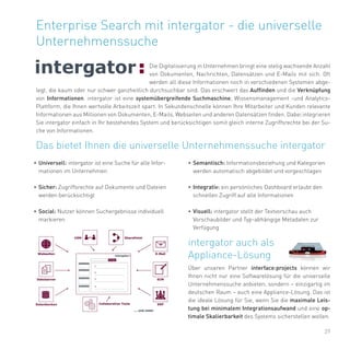 29
Enterprise Search mit intergator - die universelle
Unternehmenssuche
Die Digitalisierung in Unternehmen bringt eine stetig wachsende Anzahl
von Dokumenten, Nachrichten, Datensätzen und E-Mails mit sich. Oft
werden all diese Informationen noch in verschiedenen Systemen abge-
legt, die kaum oder nur schwer ganzheitlich durchsuchbar sind. Das erschwert das Auffinden und die Verknüpfung
von Informationen. intergator ist eine systemübergreifende Suchmaschine, Wissensmanagement -und Analytics-
Plattform, die Ihnen wertvolle Arbeitszeit spart. In Sekundenschnelle können Ihre Mitarbeiter und Kunden relevante
Informationen aus Millionen von Dokumenten, E-Mails, Webseiten und anderen Datensätzen finden. Dabei integrieren
Sie intergator einfach in Ihr bestehendes System und berücksichtigen somit gleich interne Zugriffsrechte bei der Su-
che von Informationen.
•	Universell: intergator ist eine Suche für alle Infor-
mationen im Unternehmen
•	Sicher: Zugriffsrechte auf Dokumente und Dateien
werden berücksichtigt
•	Social: Nutzer können Suchergebnisse individuell
markieren
Das bietet Ihnen die universelle Unternehmenssuche intergator
•	Semantisch: Informationsbeziehung und Kategorien
werden automatisch abgebildet und vorgeschlagen
•	Integrativ: ein persönliches Dashboard erlaubt den
schnellen Zugriff auf alle Informationen
•	Visuell: intergator stellt der Textvorschau auch
Vorschaubilder und Typ-abhängige Metadaten zur
Verfügung
intergator auch als
Appliance-Lösung
Über unseren Partner interface:projects können wir
Ihnen nicht nur eine Softwarelösung für die universelle
Unternehmenssuche anbieten, sondern – einzigartig im
deutschen Raum – auch eine Appliance-Lösung. Das ist
die ideale Lösung für Sie, wenn Sie die maximale Leis-
tung bei minimalem Integrationsaufwand und eine op-
timale Skalierbarkeit des Systems sicherstellen wollen.
 