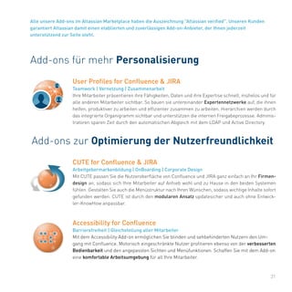 31
Alle unsere Add-ons im Atlassian Marketplace haben die Auszeichnung "Atlassian verified". Unseren Kunden
garantiert Atlassian damit einen etablierten und zuverlässigen Add-on-Anbieter, der Ihnen jederzeit
unterstützend zur Seite steht.
Add-ons für mehr Personalisierung
User Profiles for Confluence & JIRA
Teamwork | Vernetzung | Zusammenarbeit
Ihre Mitarbeiter präsentieren ihre Fähigkeiten, Daten und ihre Expertise schnell, mühelos und für
alle anderen Mitarbeiter sichtbar. So bauen sie untereinander Expertennetzwerke auf, die ihnen
helfen, produktiver zu arbeiten und effizienter zusammen zu arbeiten. Hierarchien werden durch
das integrierte Organigramm sichtbar und unterstützen die internen Freigabeprozesse. Adminis-
tratoren sparen Zeit durch den automatischen Abgleich mit dem LDAP und Active Directory.
Add-ons zur Optimierung der Nutzerfreundlichkeit
Accessibility for Confluence
Barrierefreiheit | Gleichstellung aller Mitarbeiter
Mit dem Accessibility Add-on ermöglichen Sie blinden und sehbehinderten Nutzern den Um-
gang mit Confluence. Motorisch eingeschränkte Nutzer profitieren ebenso von der verbesserten
Bedienbarkeit und den angepassten Sichten und Menüfunktionen. Schaffen Sie mit dem Add-on
eine komfortable Arbeitsumgebung für all Ihre Mitarbeiter.
CUTE for Confluence & JIRA
Arbeitgebermarkenbildung | OnBoarding | Corporate Design
Mit CUTE passen Sie die Nutzeroberfläche von Confluence und JIRA ganz einfach an Ihr Firmen-
design an, sodass sich Ihre Mitarbeiter auf Anhieb wohl und zu Hause in den beiden Systemen
fühlen. Gestalten Sie auch die Menüstruktur nach Ihren Wünschen, sodass wichtige Inhalte sofort
gefunden werden. CUTE ist durch den modularen Ansatz updatesicher und auch ohne Entwick-
ler-KnowHow anpassbar.
 