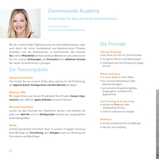 Christina Schantin
Leiterin Communardo Academy
34
Communardo Academy
Know How für das vernetzte Unternehmen
Mit der zunehmenden Digitalisierung von Geschäftsprozessen, aber
auch durch die immer komplexeren und dynamischeren Projekte
verändern sich die Arbeitsweisen in Unternehmen. Wir bereiten
SieundIhreMitarbeiterperfektaufdiesenWandelvorundunterstützen
Sie mit unseren Schulungen und Formaten beim effektiven Einsatz
der neuen Social Business Lösungen.
Die Themengebiete
Atlassian Confluence
Hier lernen Sie von unseren Profis alles, was Sie für die Einführung,
die tägliche Arbeit, Konfiguration und den Betrieb benötigen.
Atlassian JIRA
Wir zeigen Ihnen, wie Sie als Projektleiter Ihre Projekte besser orga-
nisieren oder JIRA für agiles Arbeiten einsetzen können.
Microsoft SharePoint
Lernen Sie das Potential von SharePoint kennen und erfahren Sie
alles zum Betrieb und zur Konfiguration anhand von ausgewählten
Anwendungsfällen.
Nintex
Unsere Spezialisten vermitteln Ihnen in unserer 2-tägigen Schulung
alles Wichtige zur Einrichtung, dem Anlegen sowie zur Nutzung von
Formularen und Workflows.
Die Formate
Inhouse Seminare
•	bei Ihnen vor Ort im Unternehmen
•	für ganze Teams und Abteilungen
•	individuell auf Ihre Ansprüche abge-
stimmt
Offene Seminare
•	in einer Stadt in Ihrer Nähe
•	für einzelne Mitarbeiter oder
kleinere Gruppen
•	auf einzelne Anwendungsfälle,
Zielgruppen und Bereiche
abgestimmt
Live Trainings & E-Learnings
•	online via Webcast oder
Videoaufzeichnung
•	zeitlich vollkommen flexibel
Webinare
•	online und kostenfrei via Webcast
•	aktuell und vielfältig
 
